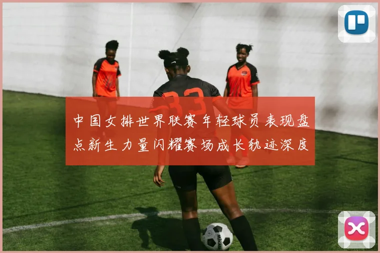中国女排世界联赛年轻球员表现盘点新生力量闪耀赛场成长轨迹深度解析