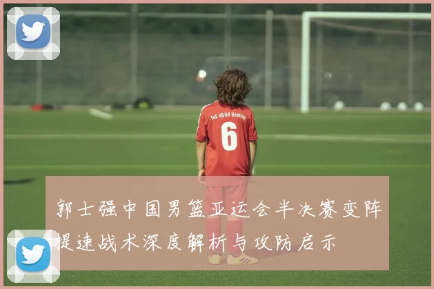 郭士强中国男篮亚运会半决赛变阵提速战术深度解析与攻防启示