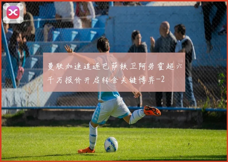 曼联加速追逐巴萨铁卫阿劳霍超六千万报价开启转会关键博弈