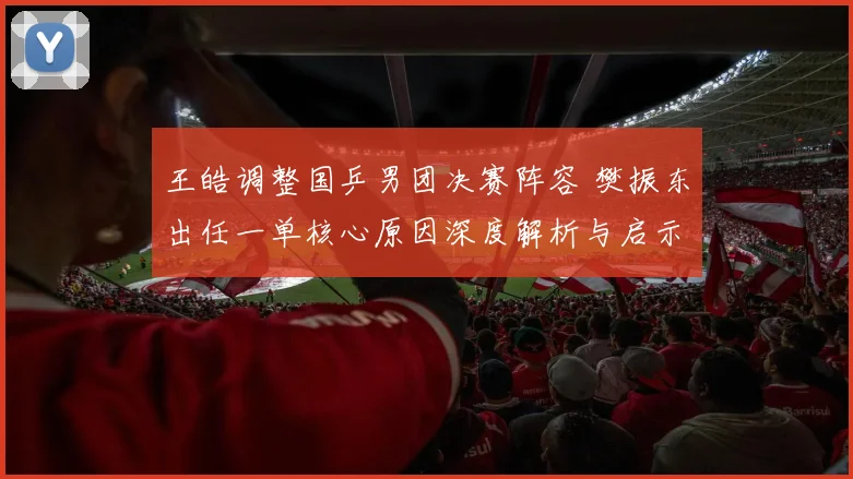 王皓调整国乒男团决赛阵容 樊振东出任一单核心原因深度解析与启示