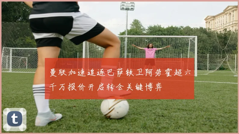 曼联加速追逐巴萨铁卫阿劳霍超六千万报价开启转会关键博弈