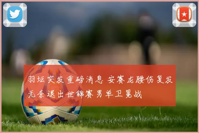羽坛突发重磅消息 安赛龙腰伤复发无奈退出世锦赛男单卫冕战