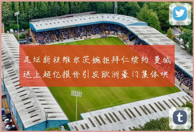 足坛新核维尔茨婉拒拜仁续约 曼城送上超亿报价引发欧洲豪门集体哄抢