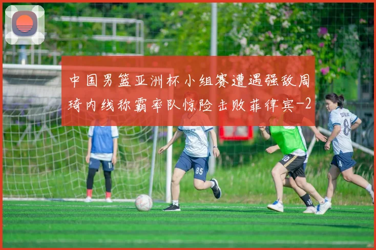 中国男篮亚洲杯小组赛遭遇强敌周琦内线称霸率队惊险击败菲律宾