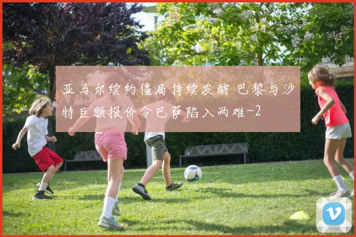 亚马尔续约僵局持续发酵 巴黎与沙特巨额报价令巴萨陷入两难