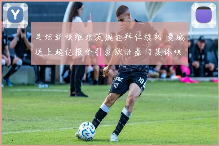 足坛新核维尔茨婉拒拜仁续约 曼城送上超亿报价引发欧洲豪门集体哄抢