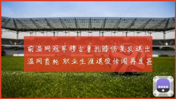 前温网冠军穆古鲁扎膝伤复发退出温网首轮 职业生涯退役传闻再度甚嚣尘上