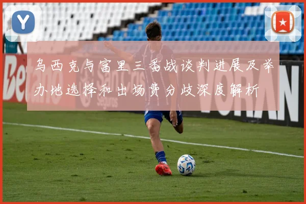 乌西克与富里三番战谈判进展及举办地选择和出场费分歧深度解析