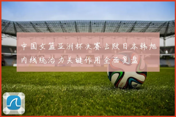 中国女篮亚洲杯决赛击败日本韩旭内线统治力关键作用全面复盘