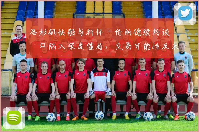 洛杉矶快船与科怀·伦纳德续约谈判陷入深度僵局，交易可能性及未来赛季走势全面剖析