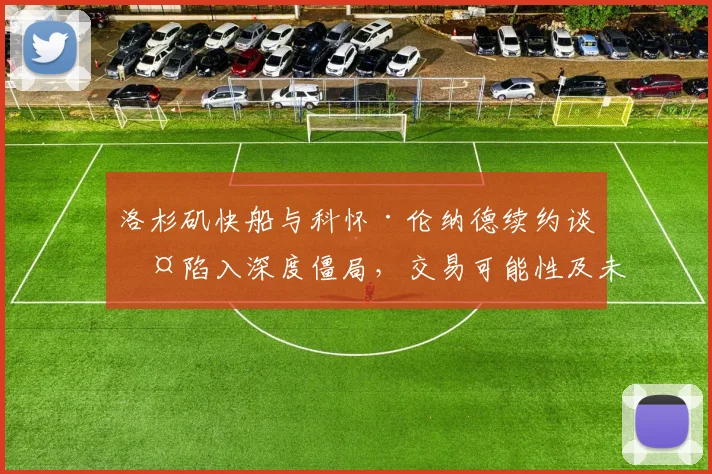 洛杉矶快船与科怀·伦纳德续约谈判陷入深度僵局,交易可能性及未来赛季走势全面剖析