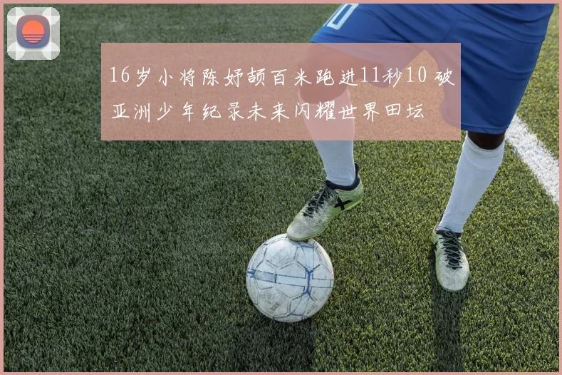 16岁小将陈妤颉百米跑进11秒10 破亚洲少年纪录未来闪耀世界田坛