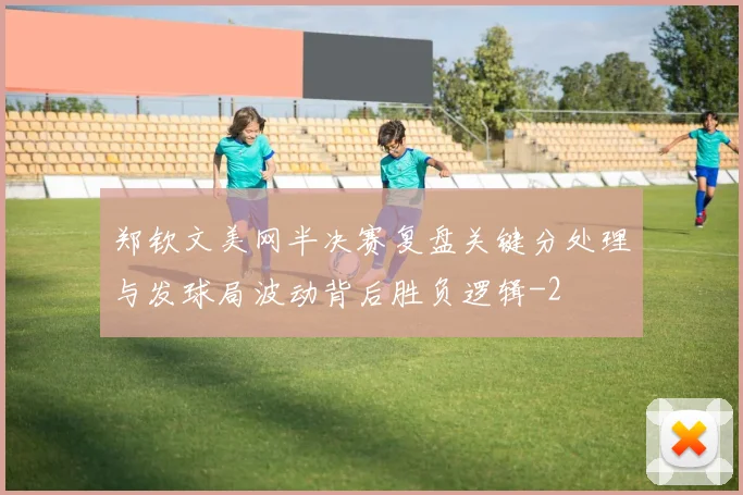 郑钦文美网半决赛复盘关键分处理与发球局波动背后胜负逻辑