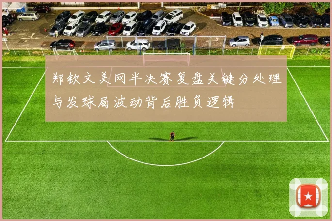 郑钦文美网半决赛复盘关键分处理与发球局波动背后胜负逻辑