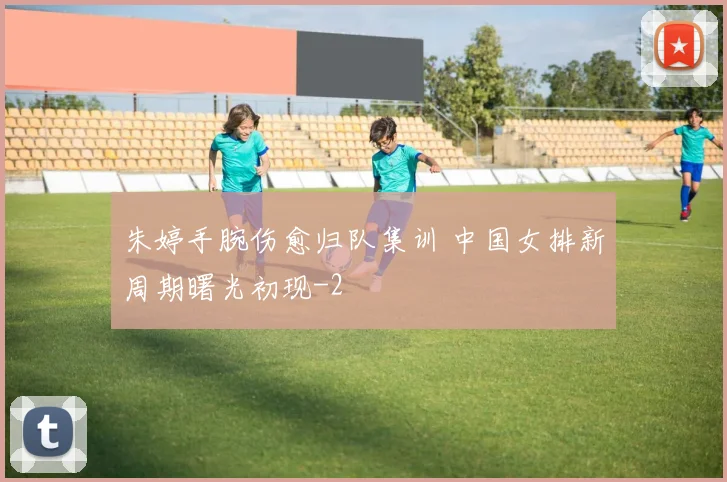 朱婷手腕伤愈归队集训 中国女排新周期曙光初现