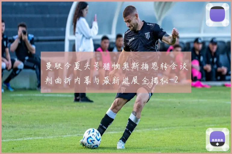 曼联今夏头号猎物奥斯梅恩转会谈判曲折内幕与最新进展全揭秘