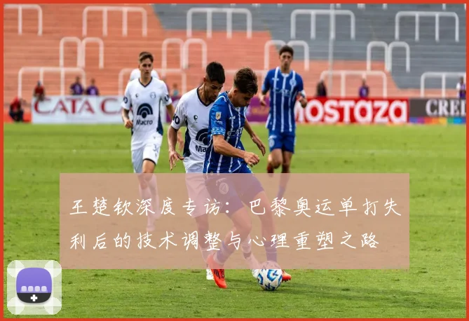 王楚钦深度专访：巴黎奥运单打失利后的技术调整与心理重塑之路