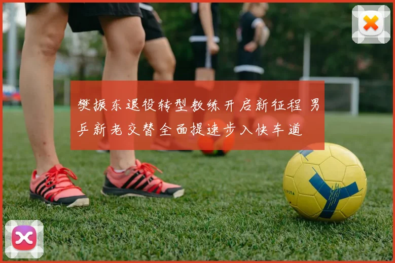 樊振东退役转型教练开启新征程 男乒新老交替全面提速步入快车道