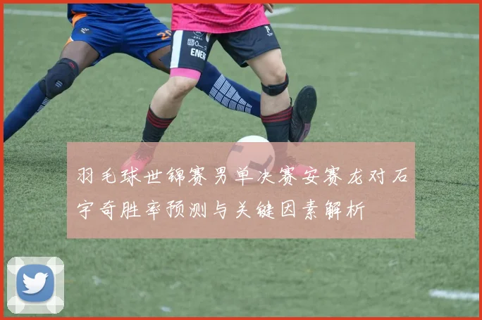 羽毛球世锦赛男单决赛安赛龙对石宇奇胜率预测与关键因素解析