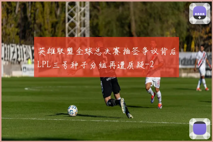 英雄联盟全球总决赛抽签争议背后LPL三号种子分组再遭质疑