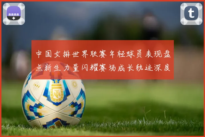 中国女排世界联赛年轻球员表现盘点新生力量闪耀赛场成长轨迹深度解析