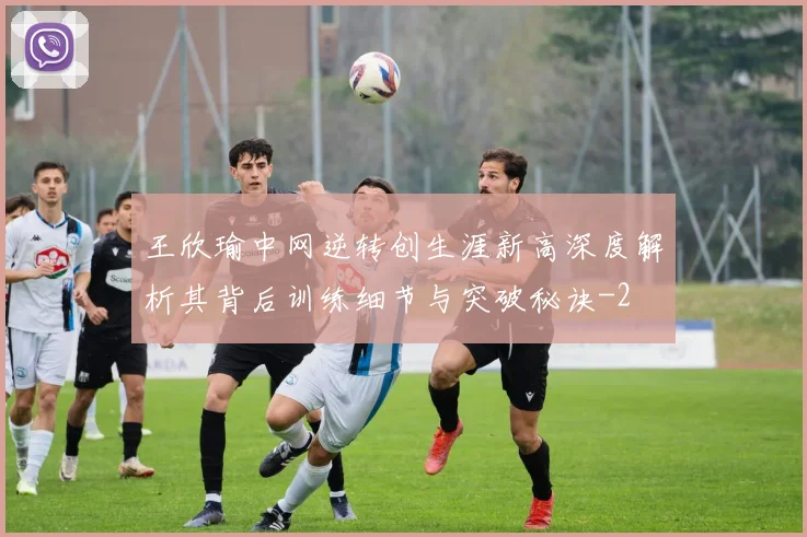 王欣瑜中网逆转创生涯新高深度解析其背后训练细节与突破秘诀