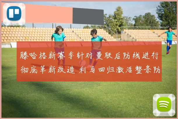 滕哈格新赛季针对曼联后防线进行彻底革新改造 利马回归激活整条防线提升防守质量