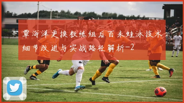 覃海洋更换教练组后百米蛙泳技术细节改进与实战路径解析