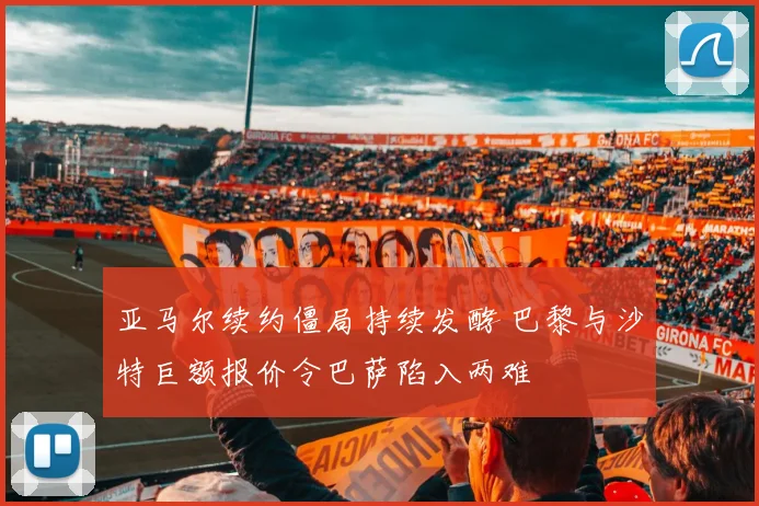 亚马尔续约僵局持续发酵 巴黎与沙特巨额报价令巴萨陷入两难