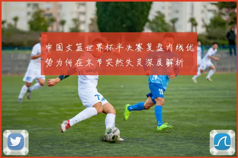 中国女篮世界杯半决赛复盘内线优势为何在末节突然失灵深度解析