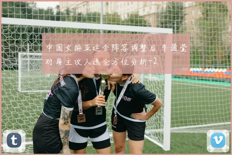 中国女排亚运会阵容调整后 李盈莹对角主攻人选全方位分析