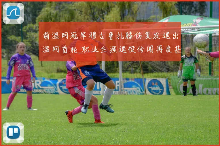 前温网冠军穆古鲁扎膝伤复发退出温网首轮 职业生涯退役传闻再度甚嚣尘上