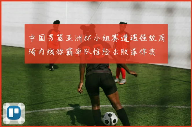 中国男篮亚洲杯小组赛遭遇强敌周琦内线称霸率队惊险击败菲律宾