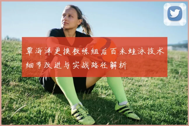 覃海洋更换教练组后百米蛙泳技术细节改进与实战路径解析