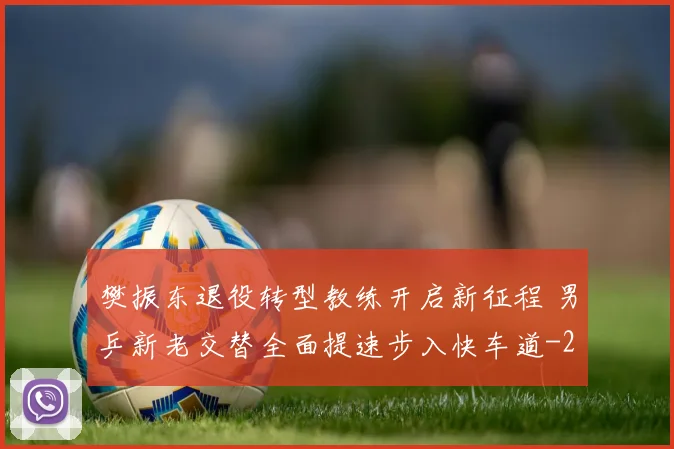 樊振东退役转型教练开启新征程 男乒新老交替全面提速步入快车道