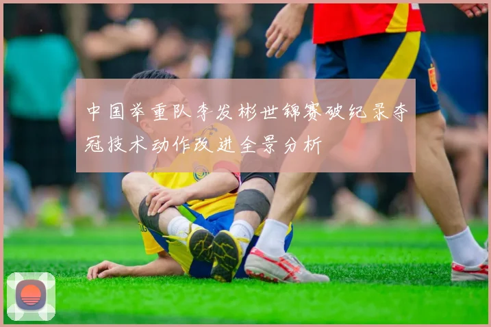 中国举重队李发彬世锦赛破纪录夺冠技术动作改进全景分析