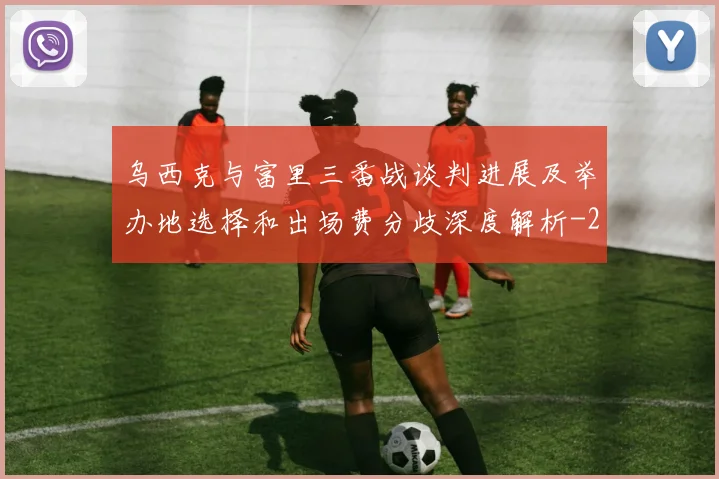 乌西克与富里三番战谈判进展及举办地选择和出场费分歧深度解析