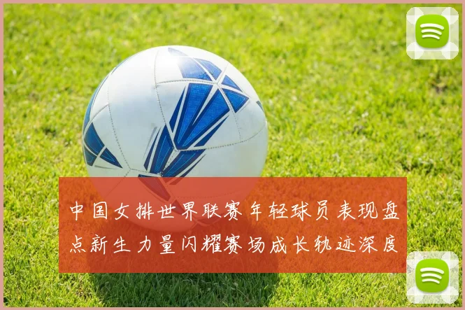 中国女排世界联赛年轻球员表现盘点新生力量闪耀赛场成长轨迹深度解析